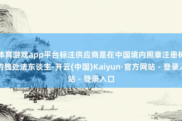体育游戏app平台标注供应商是在中国境内照章注册树立的独处法东谈主-开云(中国)Kaiyun·官方网站 - 登录入口