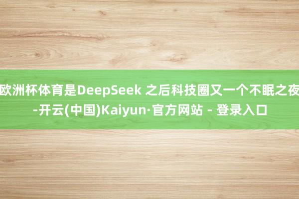 欧洲杯体育是DeepSeek 之后科技圈又一个不眠之夜-开云(中国)Kaiyun·官方网站 - 登录入口
