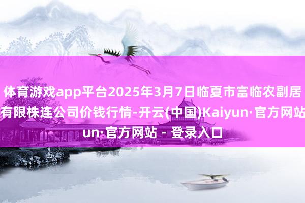 体育游戏app平台2025年3月7日临夏市富临农副居品批发阛阓有限株连公司价钱行情-开云(中国)Kaiyun·官方网站 - 登录入口