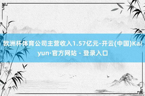欧洲杯体育公司主营收入1.57亿元-开云(中国)Kaiyun·官方网站 - 登录入口