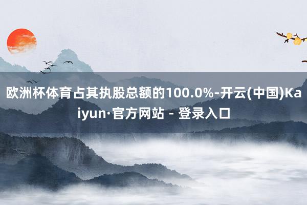 欧洲杯体育占其执股总额的100.0%-开云(中国)Kaiyun·官方网站 - 登录入口