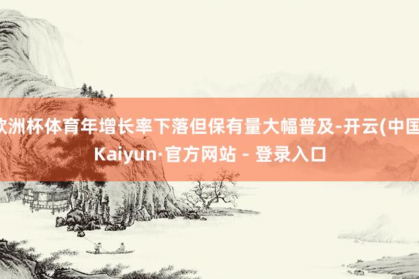 欧洲杯体育年增长率下落但保有量大幅普及-开云(中国)Kaiyun·官方网站 - 登录入口