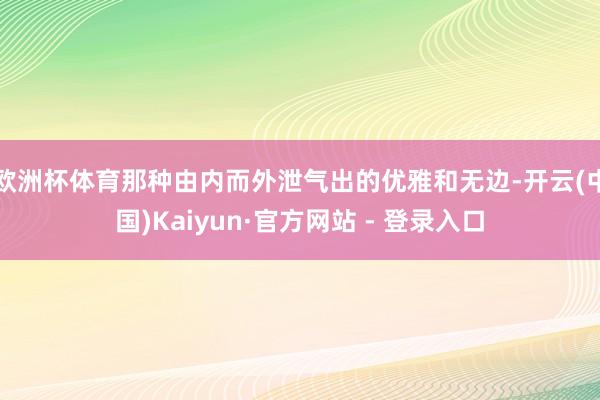 欧洲杯体育那种由内而外泄气出的优雅和无边-开云(中国)Kaiyun·官方网站 - 登录入口