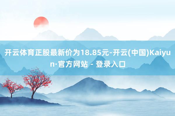 开云体育正股最新价为18.85元-开云(中国)Kaiyun·官方网站 - 登录入口