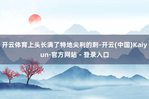 开云体育上头长满了特地尖利的刺-开云(中国)Kaiyun·官方网站 - 登录入口