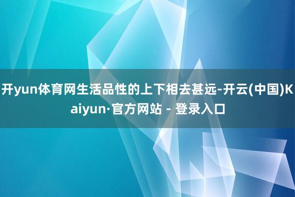 开yun体育网生活品性的上下相去甚远-开云(中国)Kaiyun·官方网站 - 登录入口