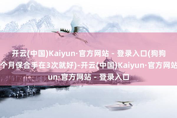 开云(中国)Kaiyun·官方网站 - 登录入口(狗狗洗浴次数一个月保合手在3次就好)-开云(中国)Kaiyun·官方网站 - 登录入口