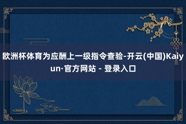 欧洲杯体育为应酬上一级指令查验-开云(中国)Kaiyun·官方网站 - 登录入口