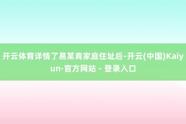 开云体育详情了易某青家庭住址后-开云(中国)Kaiyun·官方网站 - 登录入口