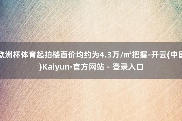 欧洲杯体育起拍楼面价均约为4.3万/㎡把握-开云(中国)Kaiyun·官方网站 - 登录入口