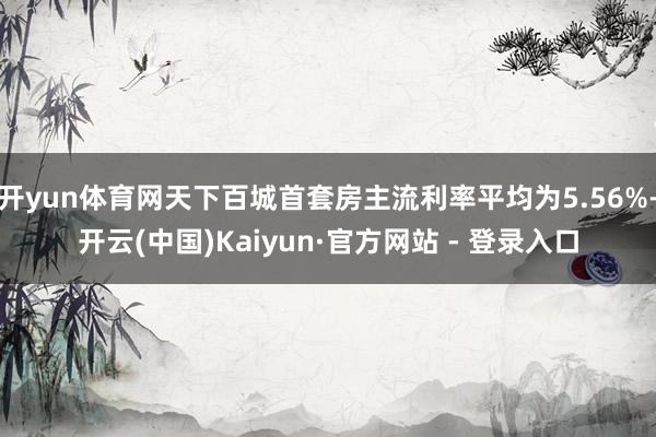 开yun体育网天下百城首套房主流利率平均为5.56%-开云(中国)Kaiyun·官方网站 - 登录入口