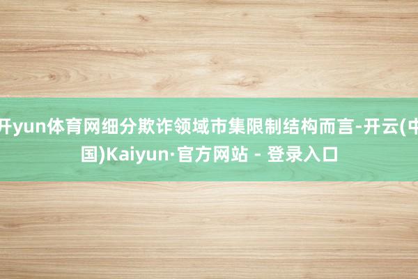 开yun体育网细分欺诈领域市集限制结构而言-开云(中国)Kaiyun·官方网站 - 登录入口