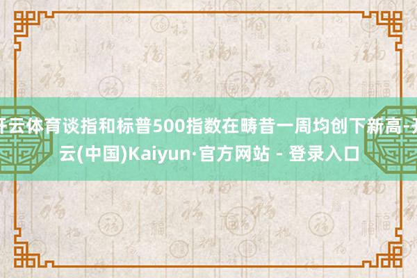 开云体育谈指和标普500指数在畴昔一周均创下新高-开云(中国)Kaiyun·官方网站 - 登录入口