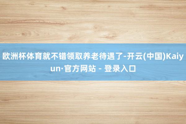 欧洲杯体育就不错领取养老待遇了-开云(中国)Kaiyun·官方网站 - 登录入口