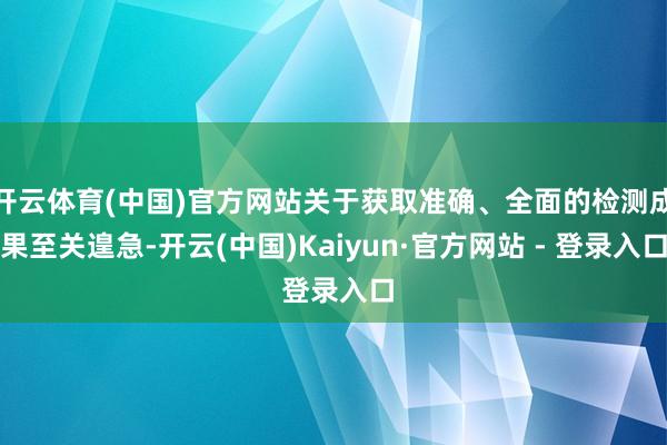 开云体育(中国)官方网站关于获取准确、全面的检测成果至关遑急-开云(中国)Kaiyun·官方网站 - 登录入口