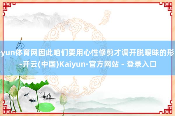 开yun体育网因此咱们要用心性修剪才调开脱暧昧的形象-开云(中国)Kaiyun·官方网站 - 登录入口