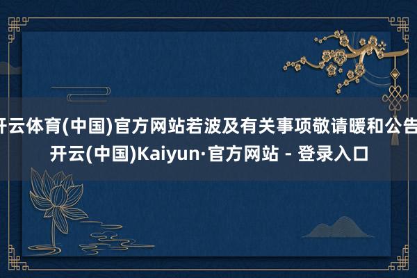 开云体育(中国)官方网站若波及有关事项敬请暖和公告-开云(中国)Kaiyun·官方网站 - 登录入口