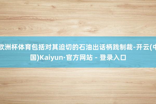 欧洲杯体育包括对其迫切的石油出话柄践制裁-开云(中国)Kaiyun·官方网站 - 登录入口