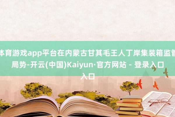 体育游戏app平台在内蒙古甘其毛王人丁岸集装箱监管局势-开云(中国)Kaiyun·官方网站 - 登录入口