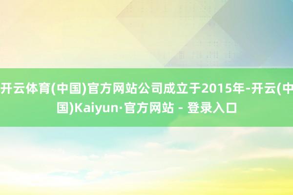 开云体育(中国)官方网站公司成立于2015年-开云(中国)Kaiyun·官方网站 - 登录入口