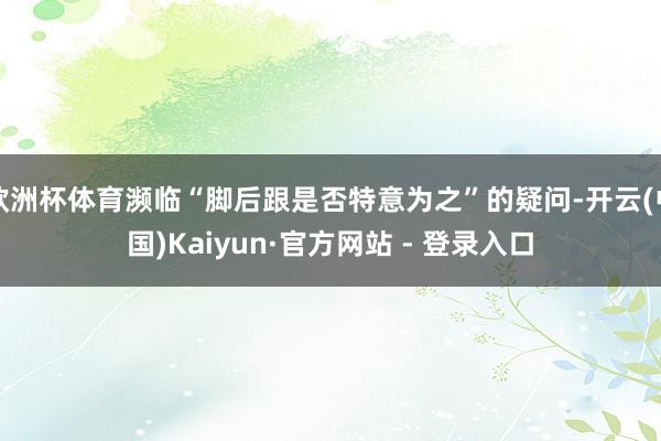 欧洲杯体育濒临“脚后跟是否特意为之”的疑问-开云(中国)Kaiyun·官方网站 - 登录入口