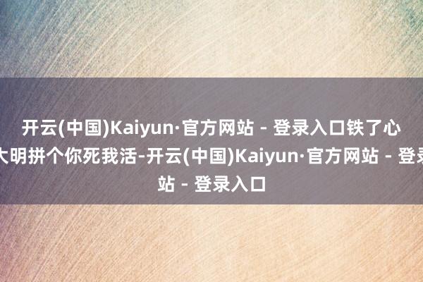开云(中国)Kaiyun·官方网站 - 登录入口铁了心要跟大明拼个你死我活-开云(中国)Kaiyun·官方网站 - 登录入口
