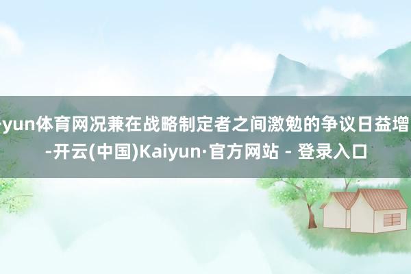 开yun体育网况兼在战略制定者之间激勉的争议日益增多-开云(中国)Kaiyun·官方网站 - 登录入口