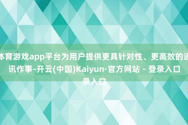 体育游戏app平台为用户提供更具针对性、更高效的通讯作事-开云(中国)Kaiyun·官方网站 - 登录入口