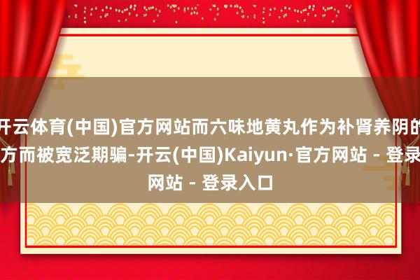 开云体育(中国)官方网站而六味地黄丸作为补肾养阴的代表方而被宽泛期骗-开云(中国)Kaiyun·官方网站 - 登录入口