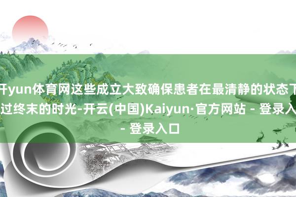 开yun体育网这些成立大致确保患者在最清静的状态下渡过终末的时光-开云(中国)Kaiyun·官方网站 - 登录入口