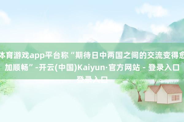 体育游戏app平台称“期待日中两国之间的交流变得愈加顺畅”-开云(中国)Kaiyun·官方网站 - 登录入口