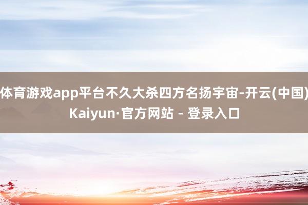 体育游戏app平台不久大杀四方名扬宇宙-开云(中国)Kaiyun·官方网站 - 登录入口