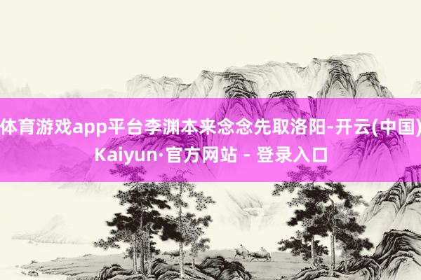 体育游戏app平台李渊本来念念先取洛阳-开云(中国)Kaiyun·官方网站 - 登录入口