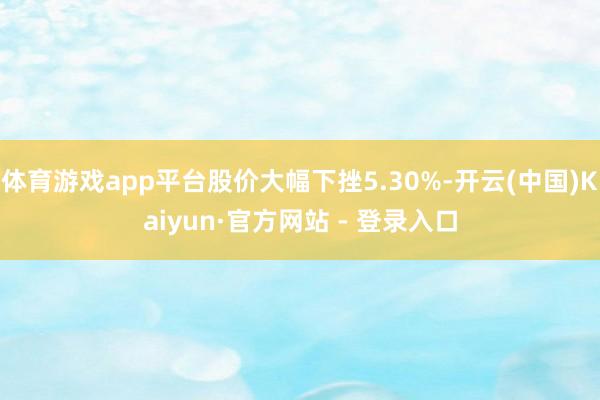 体育游戏app平台股价大幅下挫5.30%-开云(中国)Kaiyun·官方网站 - 登录入口