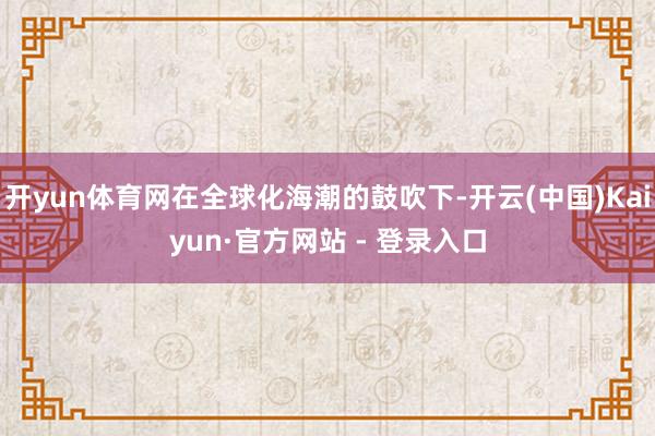 开yun体育网在全球化海潮的鼓吹下-开云(中国)Kaiyun·官方网站 - 登录入口
