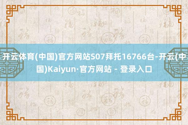 开云体育(中国)官方网站S07拜托16766台-开云(中国)Kaiyun·官方网站 - 登录入口