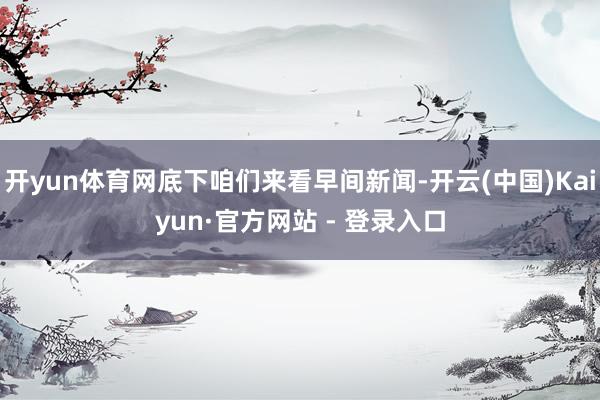 开yun体育网底下咱们来看早间新闻-开云(中国)Kaiyun·官方网站 - 登录入口