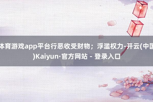 体育游戏app平台行恶收受财物；浮滥权力-开云(中国)Kaiyun·官方网站 - 登录入口