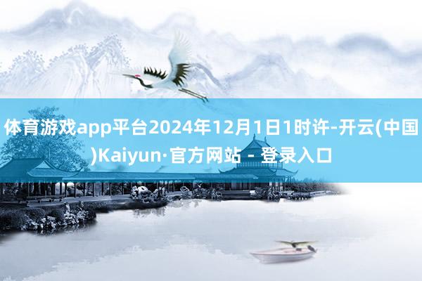 体育游戏app平台2024年12月1日1时许-开云(中国)Kaiyun·官方网站 - 登录入口