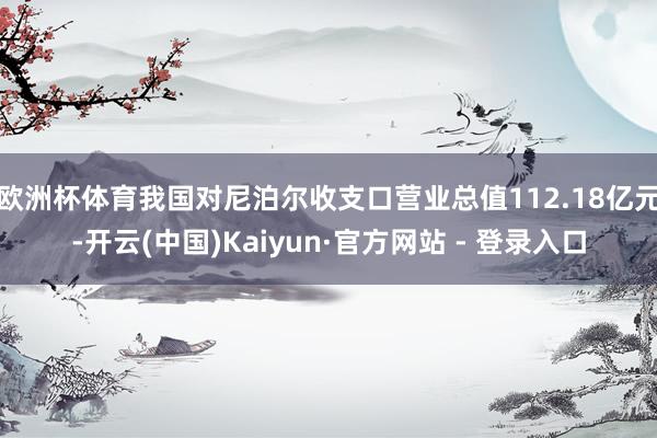 欧洲杯体育我国对尼泊尔收支口营业总值112.18亿元-开云(中国)Kaiyun·官方网站 - 登录入口