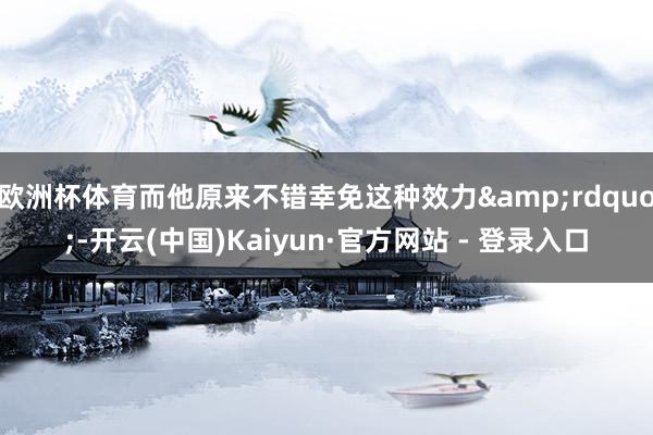 欧洲杯体育而他原来不错幸免这种效力&rdquo;-开云(中国)Kaiyun·官方网站 - 登录入口