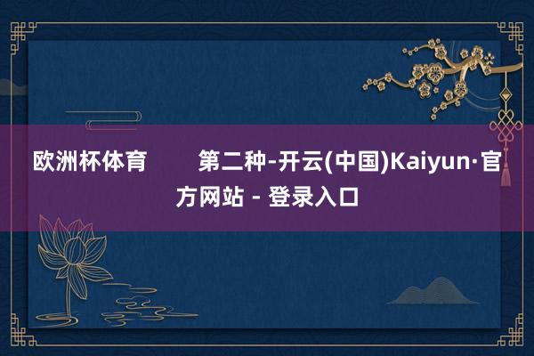 欧洲杯体育        第二种-开云(中国)Kaiyun·官方网站 - 登录入口