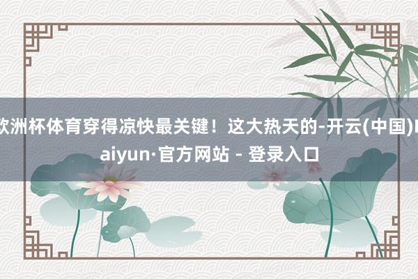 欧洲杯体育穿得凉快最关键！这大热天的-开云(中国)Kaiyun·官方网站 - 登录入口