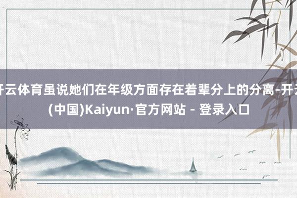 开云体育虽说她们在年级方面存在着辈分上的分离-开云(中国)Kaiyun·官方网站 - 登录入口