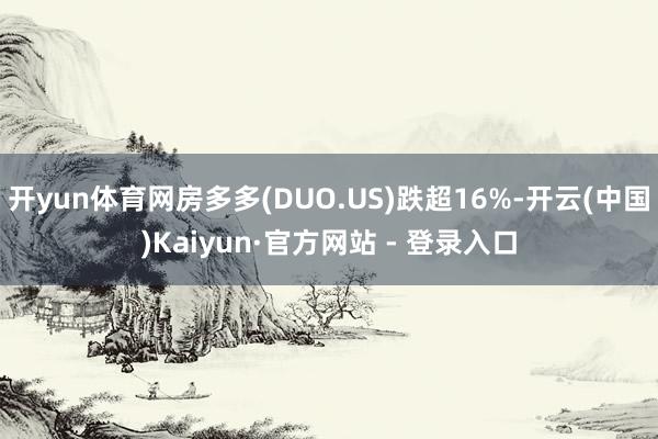 开yun体育网房多多(DUO.US)跌超16%-开云(中国)Kaiyun·官方网站 - 登录入口