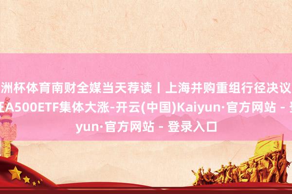 欧洲杯体育南财全媒当天荐读丨上海并购重组行径决议公布；中证A500ETF集体大涨-开云(中国)Kaiyun·官方网站 - 登录入口