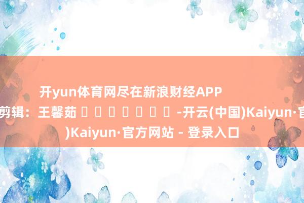 开yun体育网尽在新浪财经APP            						累赘剪辑：王馨茹 							-开云(中国)Kaiyun·官方网站 - 登录入口