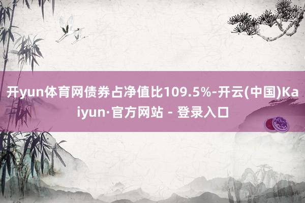 开yun体育网债券占净值比109.5%-开云(中国)Kaiyun·官方网站 - 登录入口