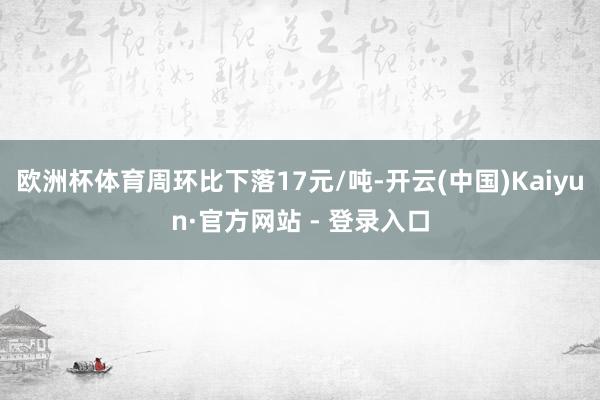 欧洲杯体育周环比下落17元/吨-开云(中国)Kaiyun·官方网站 - 登录入口