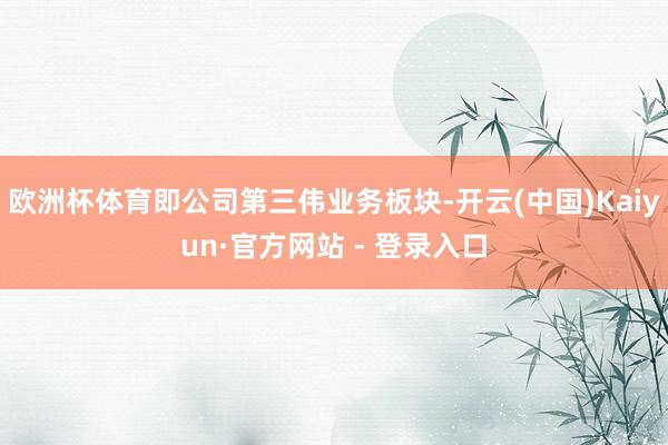 欧洲杯体育即公司第三伟业务板块-开云(中国)Kaiyun·官方网站 - 登录入口